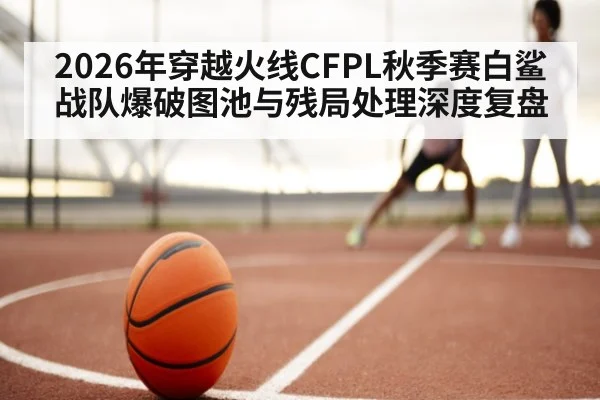 2026年穿越火线CFPL秋季赛白鲨战队爆破图池与残局处理深度复盘