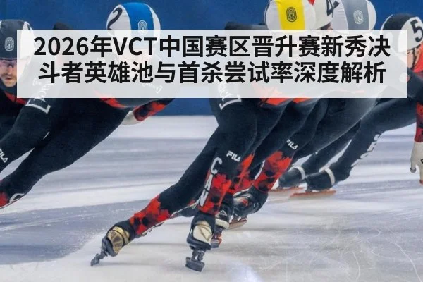 2026年VCT中国赛区晋升赛新秀决斗者英雄池与首杀尝试率深度解析