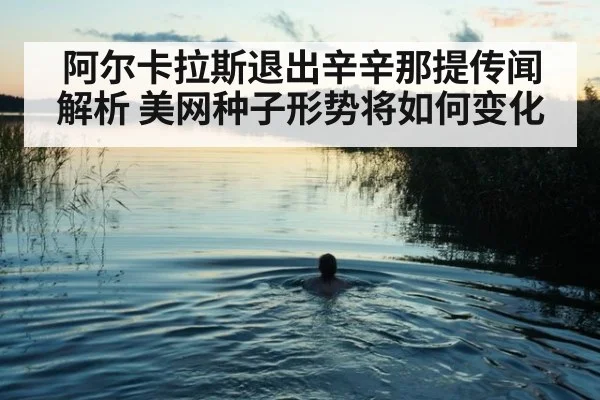阿尔卡拉斯退出辛辛那提传闻解析 美网种子形势将如何变化